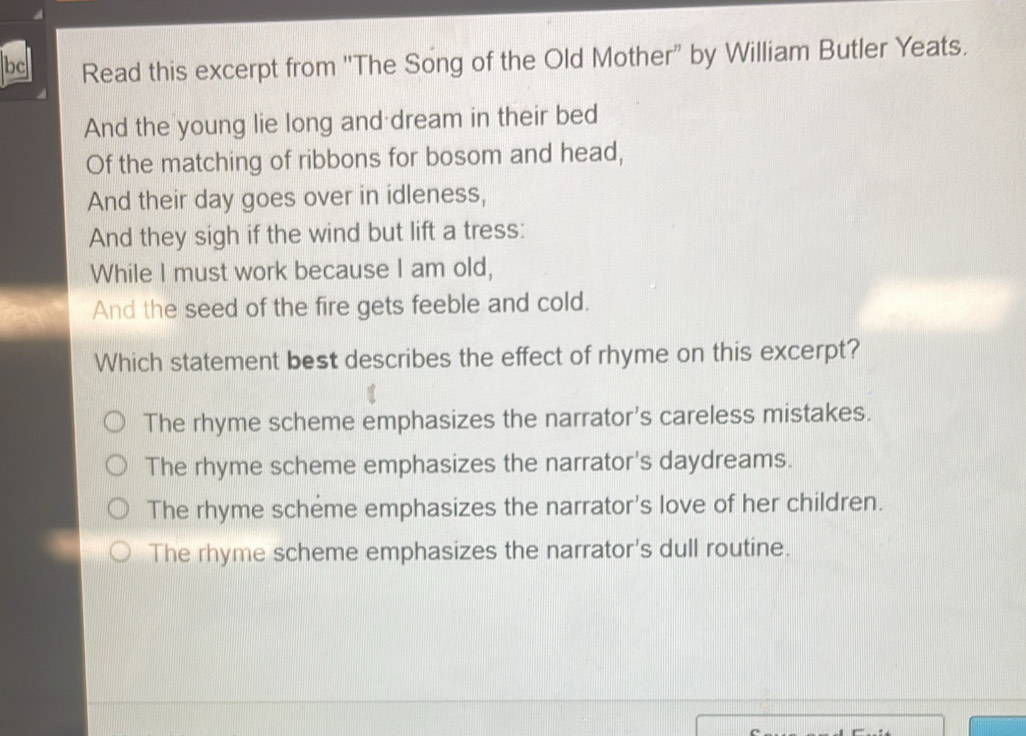 bc Read this excerpt from ''The Song of the Old Mother” by William Butler Yeats.
And the young lie long and dream in their bed
Of the matching of ribbons for bosom and head,
And their day goes over in idleness,
And they sigh if the wind but lift a tress:
While I must work because I am old,
And the seed of the fire gets feeble and cold.
Which statement best describes the effect of rhyme on this excerpt?
The rhyme scheme emphasizes the narrator's careless mistakes.
The rhyme scheme emphasizes the narrator's daydreams.
The rhyme scheme emphasizes the narrator's love of her children.
The rhyme scheme emphasizes the narrator's dull routine.