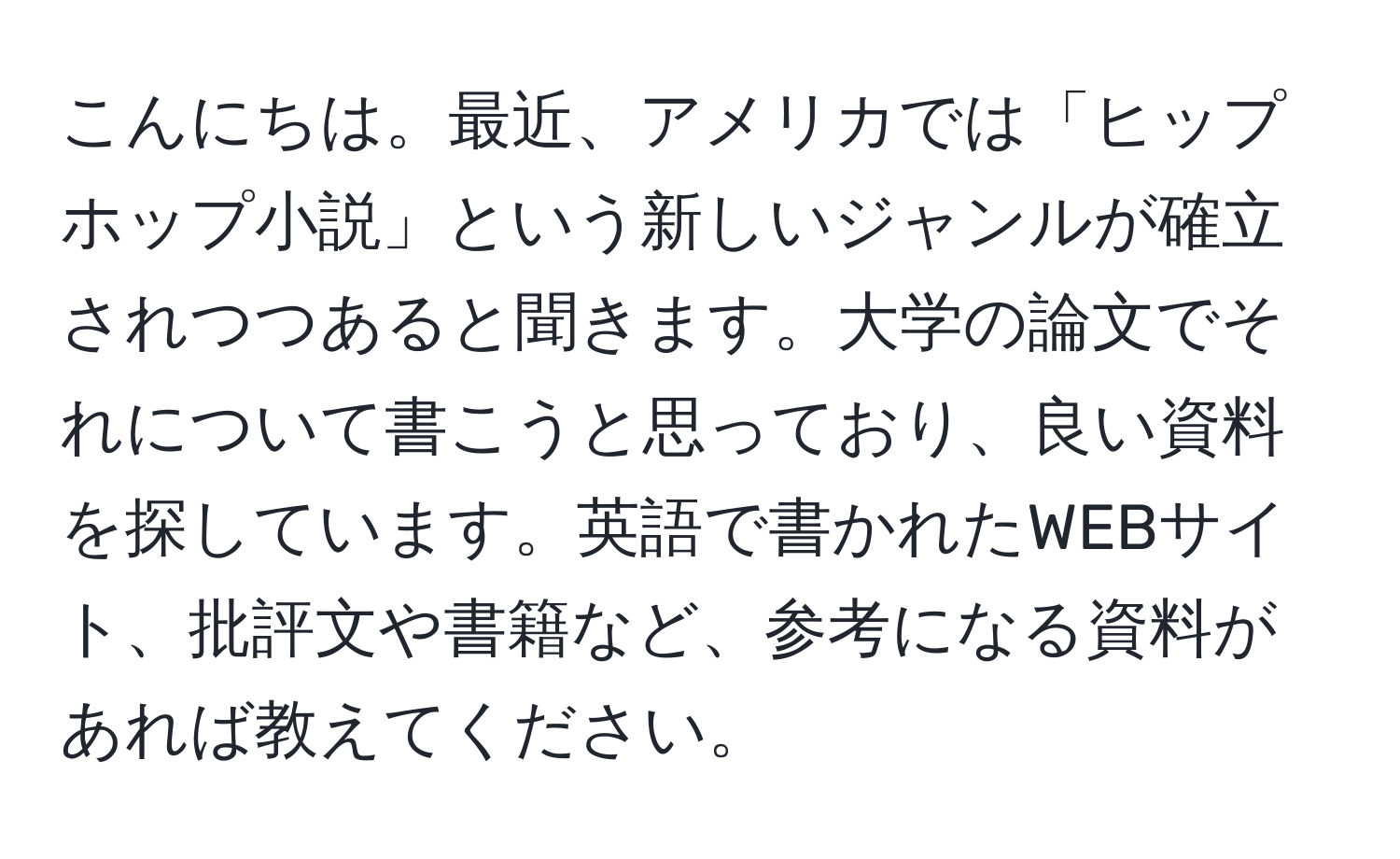 こんにちは。最近、アメリカでは「ヒップホップ小説」という新しいジャンルが確立されつつあると聞きます。大学の論文でそれについて書こうと思っており、良い資料を探しています。英語で書かれたWEBサイト、批評文や書籍など、参考になる資料があれば教えてください。