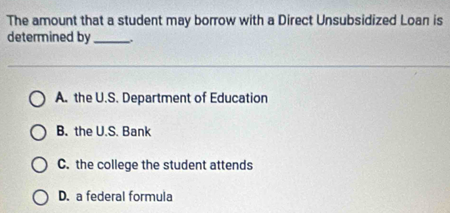 The amount that a student may borrow with a Direct Unsubsidized Loan is
determined by_
A. the U.S. Department of Education
B. the U.S. Bank
C. the college the student attends
D. a federal formula