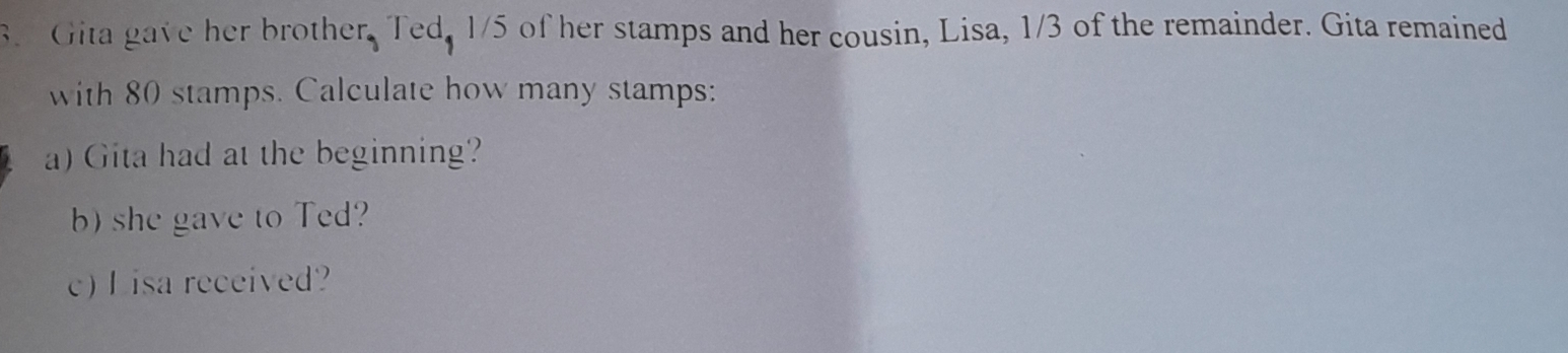 Gita gave her brother, Ted, 1/5 of her stamps and her cousin, Lisa, 1/3 of the remainder. Gita remained 
with 80 stamps. Calculate how many stamps: 
a) Gita had at the beginning? 
b) she gave to Ted? 
c) L isa received?