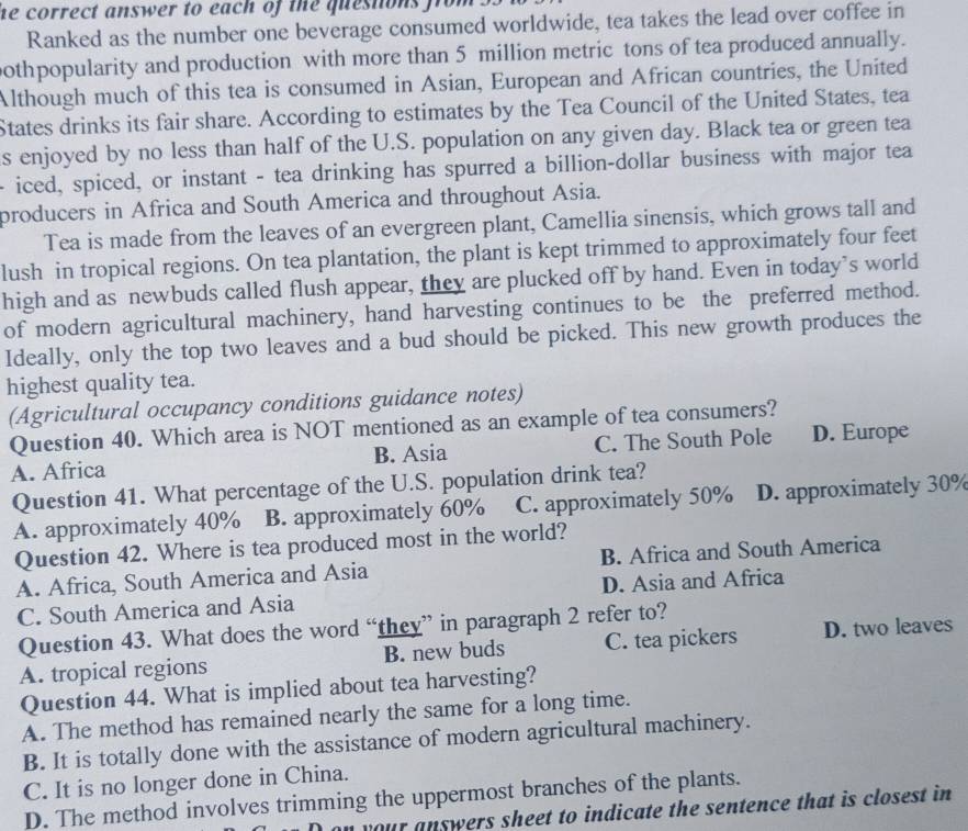 he correct answer to each of the questions from .
Ranked as the number one beverage consumed worldwide, tea takes the lead over coffee in
othpopularity and production with more than 5 million metric tons of tea produced annually.
Although much of this tea is consumed in Asian, European and African countries, the United
States drinks its fair share. According to estimates by the Tea Council of the United States, tea
s enjoyed by no less than half of the U.S. population on any given day. Black tea or green tea
- iced, spiced, or instant - tea drinking has spurred a billion-dollar business with major tea
producers in Africa and South America and throughout Asia.
Tea is made from the leaves of an evergreen plant, Camellia sinensis, which grows tall and
lush in tropical regions. On tea plantation, the plant is kept trimmed to approximately four feet
high and as newbuds called flush appear, they are plucked off by hand. Even in today’s world
of modern agricultural machinery, hand harvesting continues to be the preferred method.
Ideally, only the top two leaves and a bud should be picked. This new growth produces the
highest quality tea.
(Agricultural occupancy conditions guidance notes)
Question 40. Which area is NOT mentioned as an example of tea consumers?
A. Africa B. Asia C. The South Pole D. Europe
Question 41. What percentage of the U.S. population drink tea?
A. approximately 40% B. approximately 60% C. approximately 50% D. approximately 30%
Question 42. Where is tea produced most in the world?
A. Africa, South America and Asia B. Africa and South America
C. South America and Asia D. Asia and Africa
Question 43. What does the word “they” in paragraph 2 refer to?
A. tropical regions B. new buds C. tea pickers D. two leaves
Question 44. What is implied about tea harvesting?
A. The method has remained nearly the same for a long time.
B. It is totally done with the assistance of modern agricultural machinery.
C. It is no longer done in China.
D. The method involves trimming the uppermost branches of the plants.
your answers sheet to indicate the sentence that is closest in