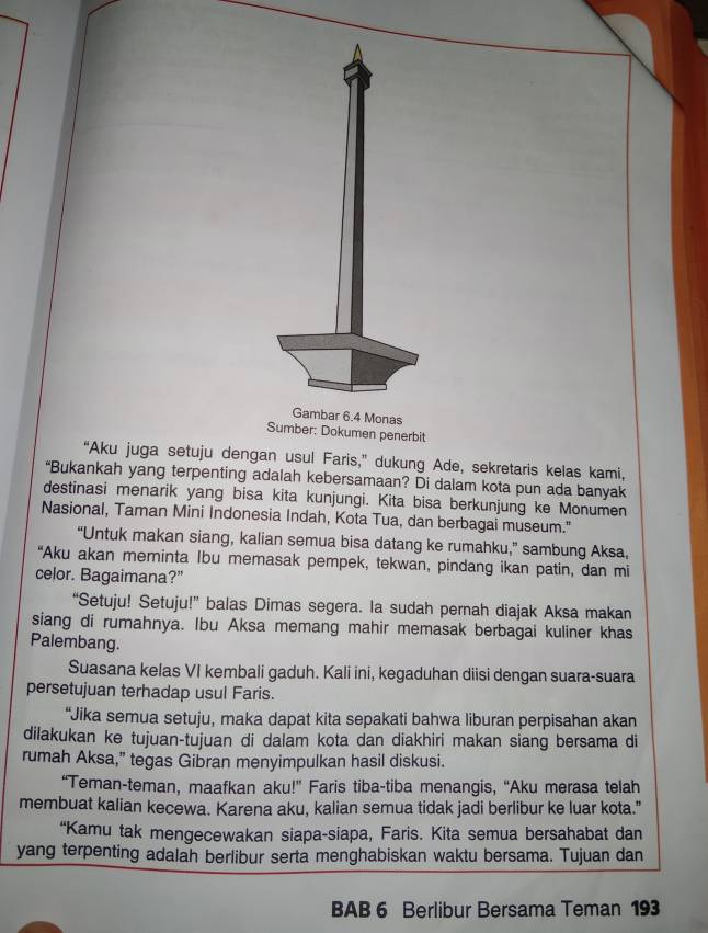 Gambar 6.4 Monas
Sumber: Dokumen penerbit
“Aku juga setuju dengan usul Faris,” dukung Ade, sekretaris kelas kami,
“Bukankah yang terpenting adalah kebersamaan? Di dalam kota pun ada banyak
destinasi menarik yang bisa kita kunjungi. Kita bisa berkunjung ke Monumen
Nasional, Taman Mini Indonesia Indah, Kota Tua, dan berbagai museum."
“Untuk makan siang, kalian semua bisa datang ke rumahku,” sambung Aksa,
"Aku akan meminta Ibu memasak pempek, tekwan, pindang ikan patin, dan mi
celor. Bagaimana?”
“Setuju! Setuju!” balas Dimas segera. la sudah pernah diajak Aksa makan
siang di rumahnya. Ibu Aksa memang mahir memasak berbagai kuliner khas
Palembang.
Suasana kelas VI kembali gaduh. Kali ini, kegaduhan diisi dengan suara-suara
persetujuan terhadap usul Faris.
“Jika semua setuju, maka dapat kita sepakati bahwa liburan perpisahan akan
dilakukan ke tujuan-tujuan di dalam kota dan diakhiri makan siang bersama di
rumah Aksa,” tegas Gibran menyimpulkan hasil diskusi.
“Teman-teman, maafkan aku!” Faris tiba-tiba menangis, “Aku merasa telah
membuat kalian kecewa. Karena aku, kalian semua tidak jadi berlibur ke luar kota."
“Kamu tak mengecewakan siapa-siapa, Faris. Kita semua bersahabat dan
yang terpenting adalah berlibur serta menghabiskan waktu bersama. Tujuan dan
BAB 6 Berlibur Bersama Teman 193