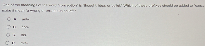 One of the meanings of the word ''conception'' is "thought, idea, or belief." Which of these prefixes should be added to "conce
make it mean "a wrong or erroneous belief"?
A. anti-
B. non-
C. dis-
D. mis-