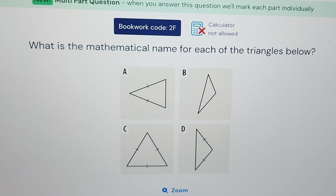 Multi Part Question - when you answer this question we'll mark each part individually 
Bookwork code: 2F Calculator 
not allowed 
What is the mathematical name for each of the triangles below? 
A 
B 
D 
Zoom