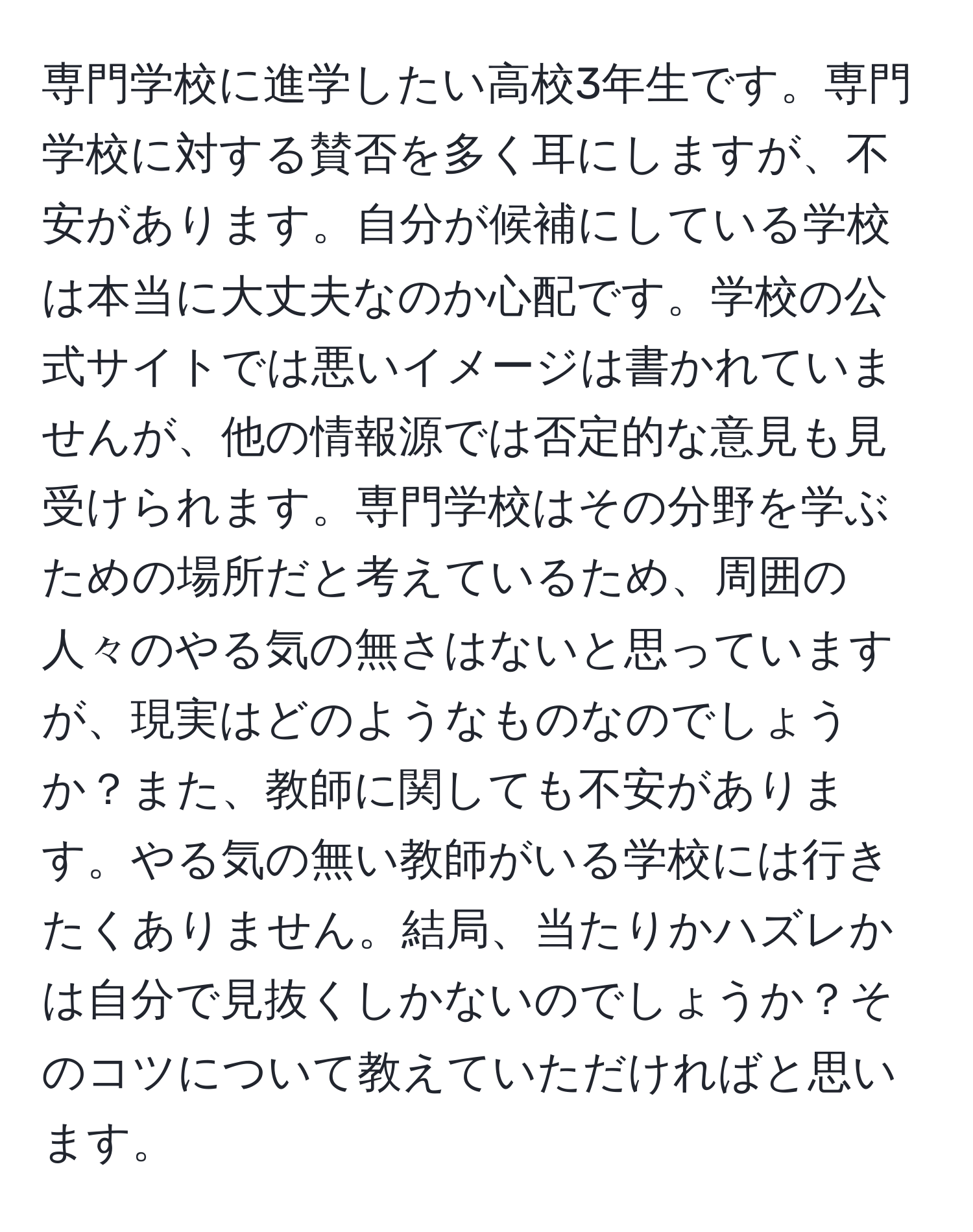 専門学校に進学したい高校3年生です。専門学校に対する賛否を多く耳にしますが、不安があります。自分が候補にしている学校は本当に大丈夫なのか心配です。学校の公式サイトでは悪いイメージは書かれていませんが、他の情報源では否定的な意見も見受けられます。専門学校はその分野を学ぶための場所だと考えているため、周囲の人々のやる気の無さはないと思っていますが、現実はどのようなものなのでしょうか？また、教師に関しても不安があります。やる気の無い教師がいる学校には行きたくありません。結局、当たりかハズレかは自分で見抜くしかないのでしょうか？そのコツについて教えていただければと思います。