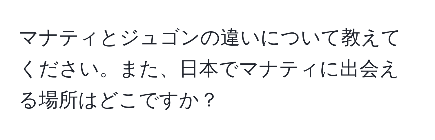 マナティとジュゴンの違いについて教えてください。また、日本でマナティに出会える場所はどこですか？