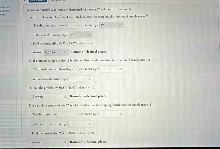 ra imit 
r Sample A random variable X is normally distributed with mean 37 and standard deviation 5. 
rages) 
A. If a random sample of size 4 is selected, describe the sampling distribution of sample mean overline X. 
The distribution is Normal with mean mu _overline x=37
and standard deviation sigma _overline x= 2.5
B. Find the probability P(overline X>38.67) when n=4. 
Answer: 0.2514 Round to 4 decimal places. 
C. If a random sample of size 16 is selected, describe the sampling distribution of sample mean overline X. 
The distribution is Skewed Right with mean mu _overline x=
and standard deviation sigma _x=
D. Find the probability P(overline X>38.67) when n=16. 
Answer: 1 Round to 4 decimal places 
E. If a random sample of size 25 is selected, describe the sampling distribution of sample mean overline X. 
The distribution is ? with mean mu _overline x=
and standard deviation sigma _x=
F. Find the probability P(overline X>38.67) when n=25. 
Answer: Round to 4 decimal places.