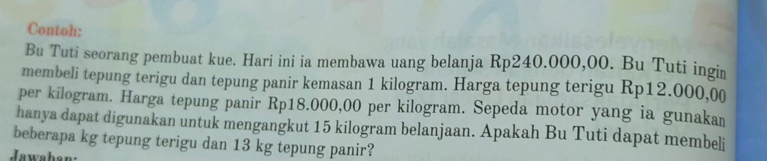 Contoh: 
Bu Tuti seorang pembuat kue. Hari ini ia membawa uang belanja Rp240.000,00. Bu Tuti ingin 
membeli tepung terigu dan tepung panir kemasan 1 kilogram. Harga tepung terigu Rp12.000,00
per kilogram. Harga tepung panir Rp18.000,00 per kilogram. Sepeda motor yang ia gunakan 
hanya dapat digunakan untuk mengangkut 15 kilogram belanjaan. Apakah Bu Tuti dapat membeli 
beberapa kg tepung terigu dan 13 kg tepung panir? 
Jawahan: