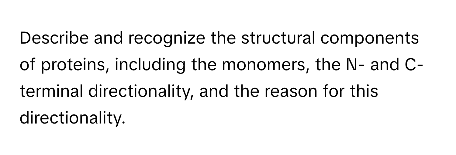 Describe and recognize the structural components of proteins, including the monomers, the N- and C- terminal directionality, and the reason for this directionality.