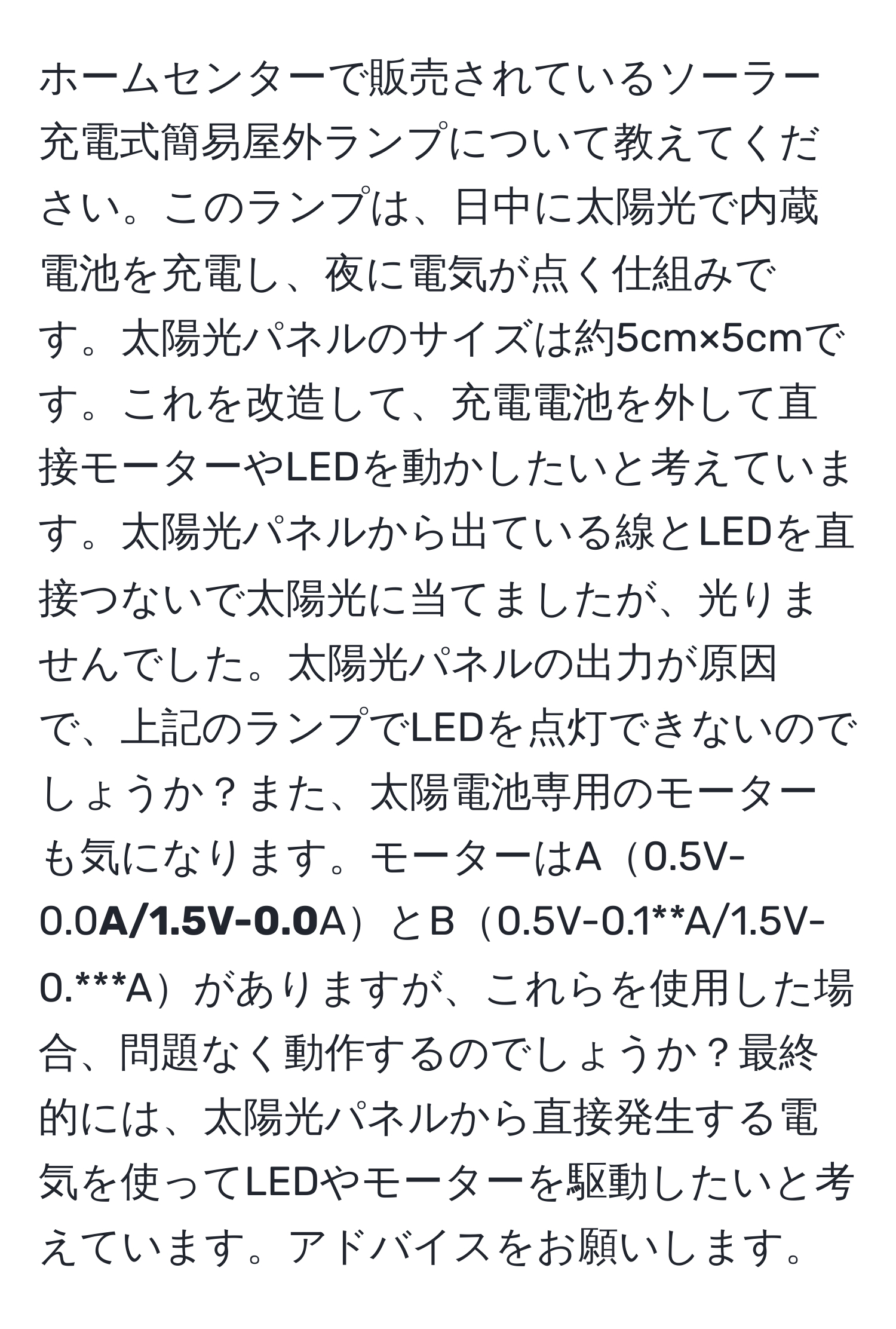 ホームセンターで販売されているソーラー充電式簡易屋外ランプについて教えてください。このランプは、日中に太陽光で内蔵電池を充電し、夜に電気が点く仕組みです。太陽光パネルのサイズは約5cm×5cmです。これを改造して、充電電池を外して直接モーターやLEDを動かしたいと考えています。太陽光パネルから出ている線とLEDを直接つないで太陽光に当てましたが、光りませんでした。太陽光パネルの出力が原因で、上記のランプでLEDを点灯できないのでしょうか？また、太陽電池専用のモーターも気になります。モーターはA0.5V-0.0**A/1.5V-0.0**AとB0.5V-0.1**A/1.5V-0.***Aがありますが、これらを使用した場合、問題なく動作するのでしょうか？最終的には、太陽光パネルから直接発生する電気を使ってLEDやモーターを駆動したいと考えています。アドバイスをお願いします。