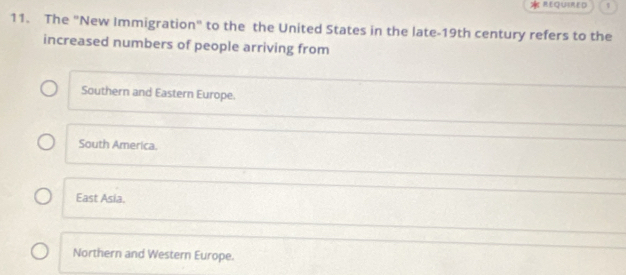 REQUIRED
11. The "New Immigration" to the the United States in the late-19th century refers to the
increased numbers of people arriving from
Southern and Eastern Europe.
South America.
East Asia
Northern and Western Europe.