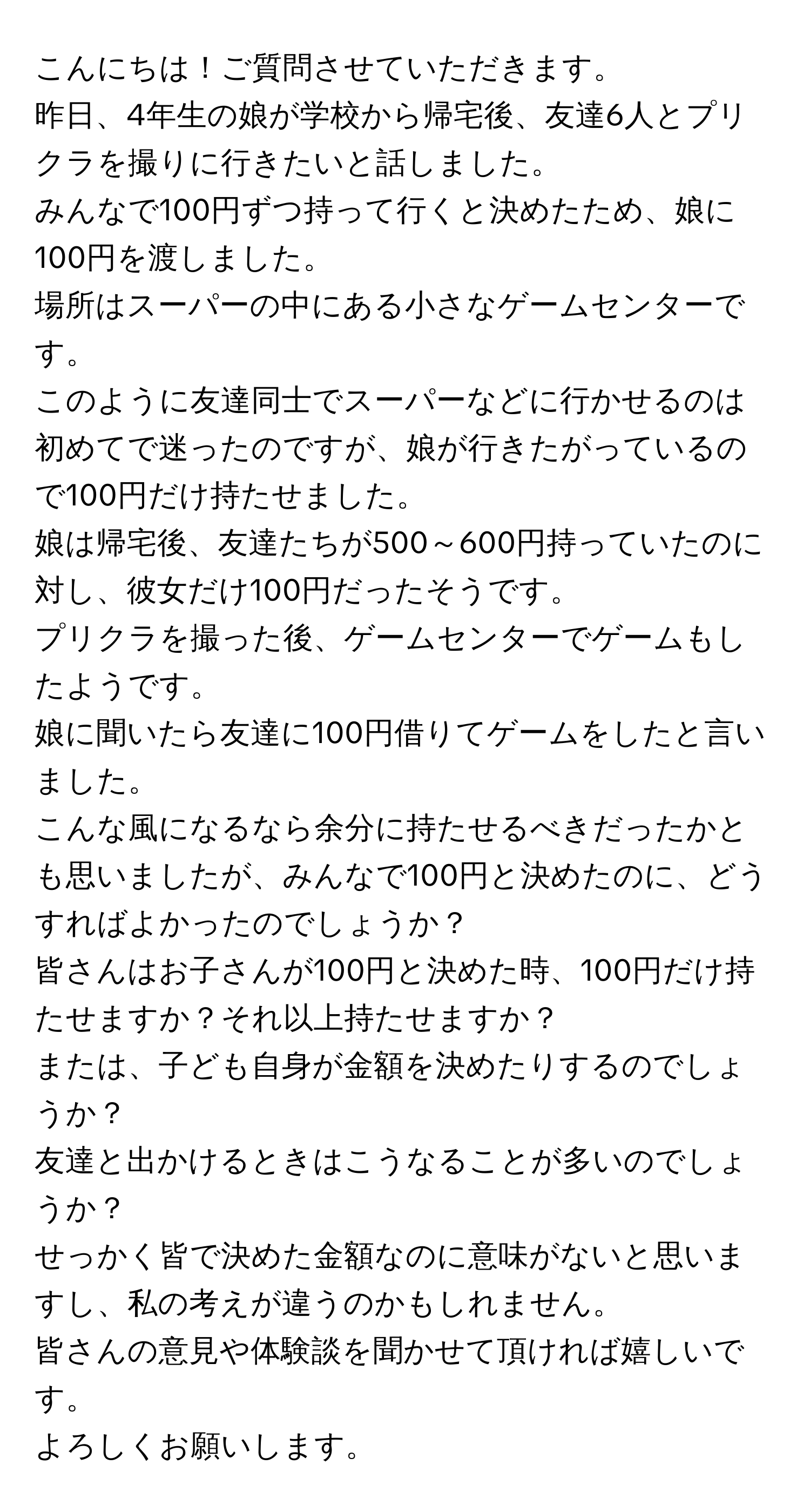 こんにちは！ご質問させていただきます。  
昨日、4年生の娘が学校から帰宅後、友達6人とプリクラを撮りに行きたいと話しました。  
みんなで100円ずつ持って行くと決めたため、娘に100円を渡しました。  
場所はスーパーの中にある小さなゲームセンターです。  
このように友達同士でスーパーなどに行かせるのは初めてで迷ったのですが、娘が行きたがっているので100円だけ持たせました。  
娘は帰宅後、友達たちが500～600円持っていたのに対し、彼女だけ100円だったそうです。  
プリクラを撮った後、ゲームセンターでゲームもしたようです。  
娘に聞いたら友達に100円借りてゲームをしたと言いました。  
こんな風になるなら余分に持たせるべきだったかとも思いましたが、みんなで100円と決めたのに、どうすればよかったのでしょうか？  
皆さんはお子さんが100円と決めた時、100円だけ持たせますか？それ以上持たせますか？  
または、子ども自身が金額を決めたりするのでしょうか？  
友達と出かけるときはこうなることが多いのでしょうか？  
せっかく皆で決めた金額なのに意味がないと思いますし、私の考えが違うのかもしれません。  
皆さんの意見や体験談を聞かせて頂ければ嬉しいです。  
よろしくお願いします。