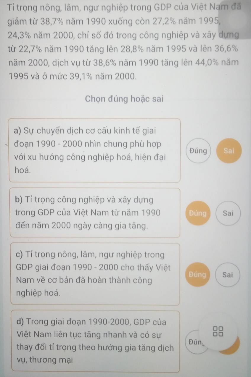 Tỉ trọng nông, lâm, ngư nghiệp trong GDP của Việt Nam đã 
giảm từ 38, 7% năm 1990 xuống còn 27, 2% năm 1995,
24, 3% năm 2000, chỉ số đó trong công nghiệp và xây dựng 
từ 22, 7% năm 1990 tăng lên 28, 8% năm 1995 và lên 36, 6%
năm 2000, dịch vụ từ 38, 6% năm 1990 tăng lên 44, 0% năm
1995 và ở mức 39, 1% năm 2000. 
Chọn đúng hoặc sai 
a) Sự chuyển dịch cơ cấu kinh tế giai 
đoạn 1990 - 2000 nhìn chung phù hợp 
Đúng Sai 
với xu hướng công nghiệp hoá, hiện đại 
hoá. 
b) Tỉ trọng công nghiệp và xây dựng 
trong GDP của Việt Nam từ năm 1990 Đúng Sai 
đến năm 2000 ngày càng gia tăng. 
c) Tỉ trọng nông, lâm, ngư nghiệp trong 
GDP giai đoạn 1990 - 2000 cho thấy Việt 
Đúng Sai 
Nam về cơ bản đã hoàn thành công 
nghiệp hoá. 
d) Trong giai đoạn 1990- 2000, GDP của 
Việt Nam liên tục tăng nhanh và có sự 
Đún_ 
thay đổi tỉ trọng theo hướng gia tăng dịch 
vụ, thương mại