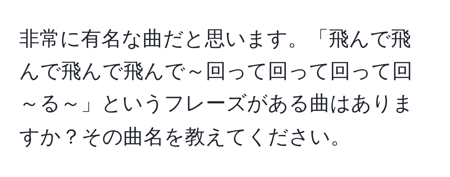 非常に有名な曲だと思います。「飛んで飛んで飛んで飛んで～回って回って回って回～る～」というフレーズがある曲はありますか？その曲名を教えてください。