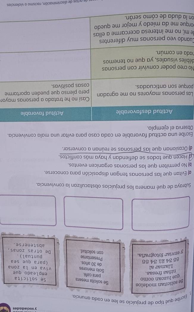 sociedades
Escribe qué tipo de prejuicio se lee en cada anuncio.
Se solicitan modelos
Se solicita mesera
que luzcan como Se solicita
para café.
niñas fresas. empleado que
Llamar al
Solo menores viva en la zona
55 34 21 34 55
de 30 años.
(para que sea
Presentarse
y enviar fotografía.
puntual).
con solicitud. De otras zonas,
abstenerse.
Subraya de qué manera los prejuicios obstaculizan la convivencia.
a) Evitan que las personas tengan disposición para conocerse.
b) No permiten que las personas organicen eventos.
a Hacen que todos se defiendan y haya más conflictos.
d) Ocasionan que las personas se reúnan a conversar.
Escribe una actitud favorable en cada caso para evitar una mala convivencia.
Observa el ejemplo.
yor
Lae
po
No 
déb
had
Cua
de 
por
on 
de actos de discriminación, racismo o violencias