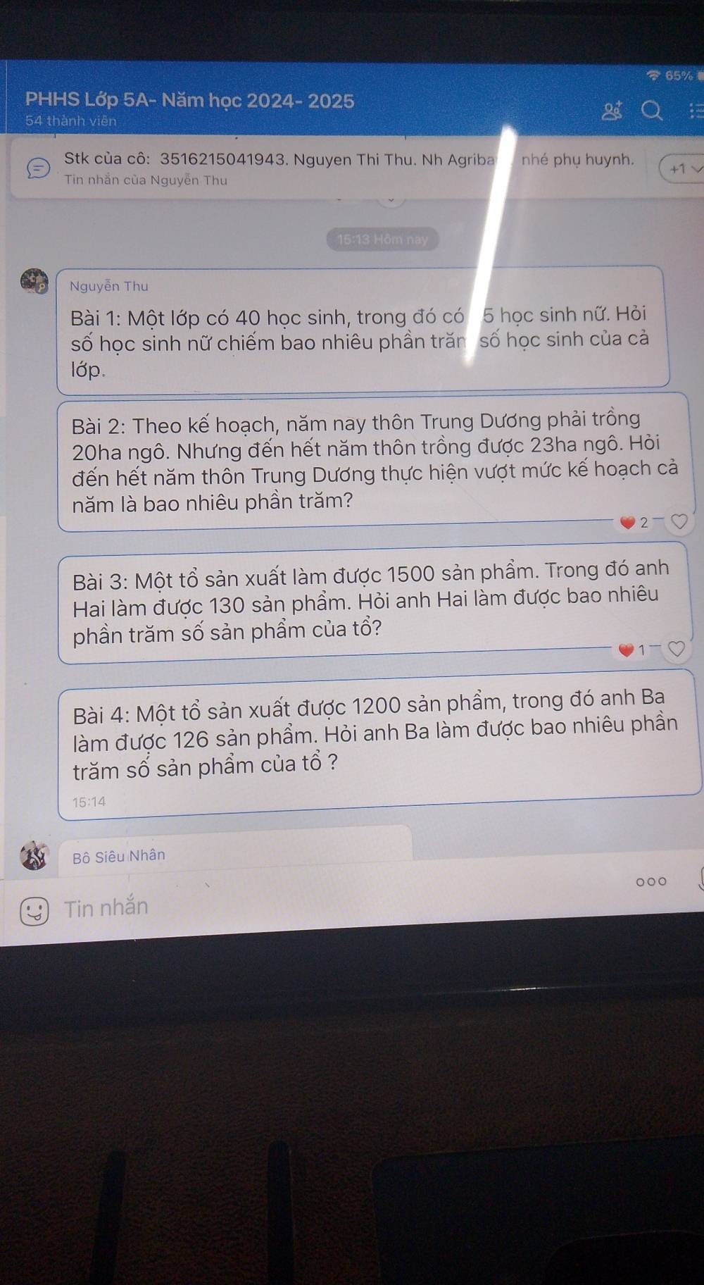 65%
PHHS Lớp 5A- Năm học 2024- 2025 
54 thành viên 
Stk của cô: 3516215041943. Nguyen Thi Thu. Nh Agriba nhé phụ huynh. + 
Tin nhắn của Nguyễn Thu 
15:13 Hôm nay 
Nguyễn Thu 
Bài 1: Một lớp có 40 học sinh, trong đó có 5 học sinh nữ. Hỏi 
số học sinh nữ chiếm bao nhiêu phần trăn số học sinh của cả 
lớp. 
Bài 2: Theo kế hoạch, năm nay thôn Trung Dương phải trồng
20ha ngô. Nhưng đến hết năm thôn trồng được 23ha ngô. Hỏi 
đến hết năm thôn Trung Dương thực hiện vượt mức kế hoạch cả 
năm là bao nhiêu phần trăm? 
2 
Bài 3: Một tổ sản xuất làm được 1500 sản phẩm. Trong đó anh 
Hai làm được 130 sản phẩm. Hỏi anh Hai làm được bao nhiêu 
phần trăm số sản phẩm của tổ? 
Bài 4: Một tổ sản xuất được 1200 sản phẩm, trong đó anh Ba 
làm được 126 sản phẩm. Hỏi anh Ba làm được bao nhiêu phần 
trăm số sản phẩm của tổ ?
15:14
Bộ Siêu Nhân 
Tin nhắn