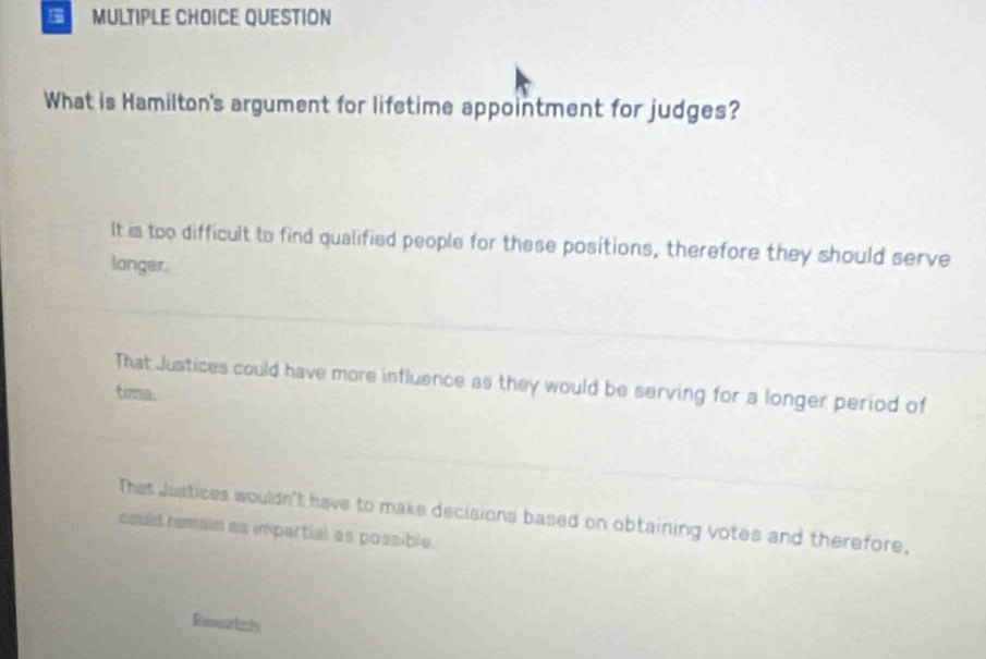 QUESTION
What is Hamilton's argument for lifetime appointment for judges?
It is too difficult to find qualified people for these positions, therefore they should serve
longer.
That Justices could have more influence as they would be serving for a longer period of
tima.
That Justices wouldn't have to make decisions based on obtaining votes and therefore.
could remain as impartial as possible.
Rewatch