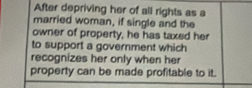 After depriving her of all rights as a 
married woman, if single and the 
owner of property, he has taxed her 
to support a government which 
recognizes her only when her 
property can be made profitable to it.