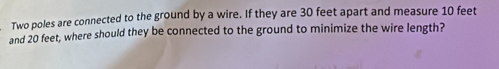 Two poles are connected to the ground by a wire. If they are 30 feet apart and measure 10 feet
and 20 feet, where should they be connected to the ground to minimize the wire length?