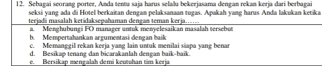 Sebagai seorang porter, Anda tentu saja harus selalu bekerjasama dengan rekan kerja dari berbagai
seksi yang ada di Hotel berkaitan dengan pelaksanaan tugas. Apakah yang harus Anda lakukan ketika
terjadi masalah ketidaksepahaman dengan teman kerja……
a. Menghubungi FO manager untuk menyelesaikan masalah tersebut
b. Mempertahankan argumentasi dengan baik
c. Memanggil rekan kerja yang lain untuk menilai siapa yang benar
d. Besikap tenang dan bicarakanlah dengan baik-baik.
e. Bersikap mengalah demi keutuhan tim kerja