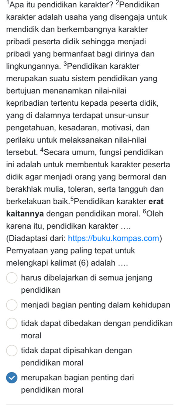 ¹Apa itu pendidikan karakter? ²Pendidikan
karakter adalah usaha yang disengaja untuk
mendidik dan berkembangnya karakter
pribadi peserta didik sehingga menjadi
pribadi yang bermanfaat bagi dirinya dan
lingkungannya. ³Pendidikan karakter
merupakan suatu sistem pendidikan yang
bertujuan menanamkan nilai-nilai
kepribadian tertentu kepada peserta didik,
yang di dalamnya terdapat unsur-unsur
pengetahuan, kesadaran, motivasi, dan
perilaku untuk melaksanakan nilai-nilai
tersebut. ⁴Secara umum, fungsi pendidikan
ini adalah untuk membentuk karakter peserta
didik agar menjadi orang yang bermoral dan
berakhlak mulia, toleran, serta tangguh dan
berkelakuan baik.⁵Pendidikan karakter erat
kaitannya dengan pendidikan moral. ⁶Oleh
karena itu, pendidikan karakter_
(Diadaptasi dari: https://buku.kompas.com)
Pernyataan yang paling tepat untuk
melengkapi kalimat (6) adalah ....
harus dibelajarkan di semua jenjang
pendidikan
menjadi bagian penting dalam kehidupan
tidak dapat dibedakan dengan pendidikan
moral
tidak dapat dipisahkan dengan
pendidikan moral
merupakan bagian penting dari
pendidikan moral