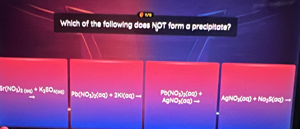 11/18
Which of the following does NOT form a precipitate?
Sr(NO_3)_2(oq)+K_2SO_4(oq) Pb(NO_3)_2(aq)+2KI(aq)to Pb(NO_3)_2(aq)+ AgNO_3(aq)+Na_2S(aq)to
AgNO_3(aq)to