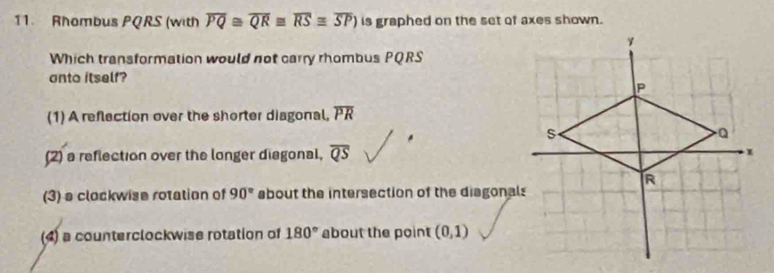 Rhombus PQRS (with overline PQ≌ overline QR≌ overline RS≌ overline SP) is graphed on the set of axes shown.
Which transformation would not carry rhombus PQRS
anto itself?
(1) A reflection over the shorter diagonal, overline PR
(2) a reflection over the longer diagonal, overline QS
(3) s clockwise rotation of 90° about the intersection of the diagonals
(4) a counterclockwise rotation of 180° about the point (0,1)