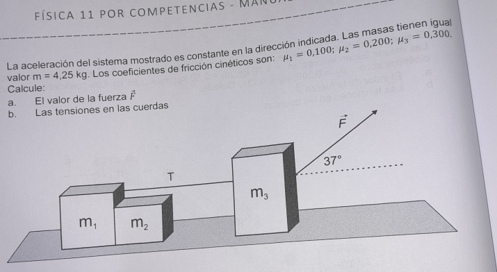 Física 11 POR COMPETENciAs - Man 

La aceleración del sistema mostrado es constante en la direce 
valor m=4,25kg. Los coeficientes de fricción cinéticos son: mu _1=0,100; mu _2=0,200; mu _3=0,300. 
Calcule: 
a. El valor de la fuerza vector F
b. Las tensiones en las cuerdas
vector F
37°
T
m_3
m_1 m_2