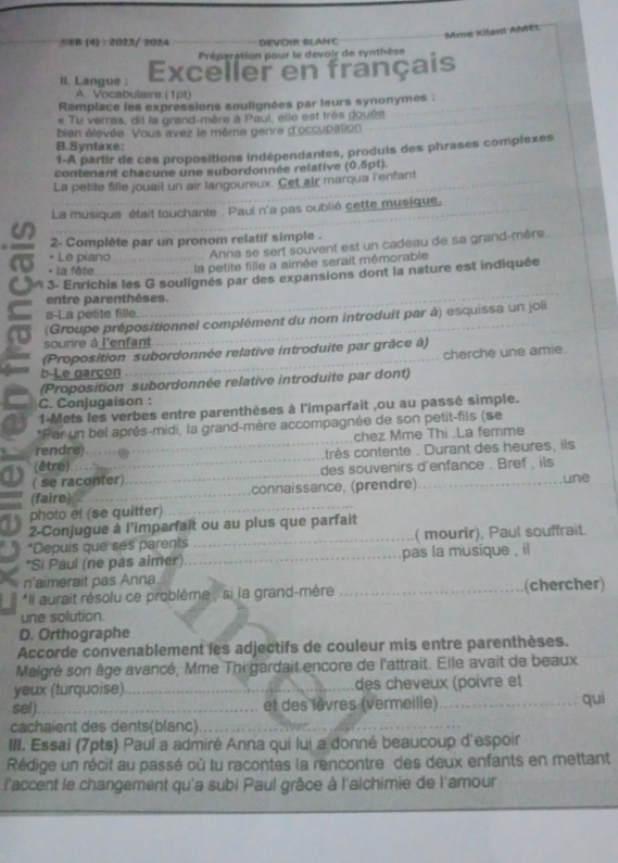 Mme Kilant AMEL
2B4： 2023/ 2024 DEVOIR BLANC
Préparation pour le devoir de synthèse
Il. Langue : Exceller en français
A. Vocabulaire:(1pt)
Remplace les expressions soulignées par leurs synonymes :
# Tu verras, dit la grand-mère à Paui, elle est très douée
bien élevée. Vous avez le même genre d'occupation
B.Syntaxe:
1-A partir de ces propositions indépendantes, produis des phrases complexes
contenant chacune une subordonnée relative (0.5pt).
La petite fille jouail un air langoureux. Cet air marqua l'enfant
La musique était touchante . Paul n'a pas oublié cette musique.
2- Complète par un pronom relatif simple .
* Le piano  Anna se sert souvent est un cadeau de sa grand-mère
* La fête la petite fille a aimée serait mémorable
o 3- Enrichis les G soulignés par des expansions dont la nature est indiquée
entre parenthèses.
a-La petite fille.
(Groupe prépositionnel complément du nom introduit par à) esquissa un joi
sourire à l'enfant
(Proposition subordonnée relative introduite par grâce à)
cherche une amie.
b-Le garçon
(Proposition subordonnée relative introduite par dont)
C. Conjugaison :
1-Mets les verbes entre parenthèses à l'imparfait ,ou au passé simple.
*Par un bel après-midi, la grand-mère accompagnée de son petit-fils (se
rendre chez Mme Thi .La femme
(être) très contente . Durant des heures, ils
( se raconter) _des souvenirs d'enfance . Bref, ils une
(faire) _connaissance, (prendre)
photo et (se quitter)
2-Conjugue à l'imparfait ou au plus que parfait
*Depuis que ses parents _( mourir), Paul souffrait.
*Si Paul (ne pas aimer) _pas la musique , il
n'aimerait pas Anna
*Il aurait résolu ce problème , si la grand-mère _(chercher)
une solution.
D. Orthographe
Accorde convenablement les adjectifs de couleur mis entre parenthèses.
Malgré son âge avancé, Mme Thi gardait encore de l'attrait. Elle avait de beaux
yeux (turquoise) _des cheveux (poivre et
sel)._ et des lèvres (vermeille)_ qui
cachaient des dents(blanc)_
III. Essai (7pts) Paul a admiré Anna qui lui a donné beaucoup d'espoir
Rédige un récit au passé où tu racontes la rencontre des deux enfants en mettant
l'accent le changement qu'a subi Paul grâce à l'alchimie de l'amour