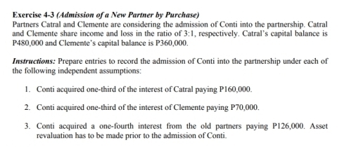 (Admission of a New Partner by Purchase) 
Partners Catral and Clemente are considering the admission of Conti into the partnership. Catral 
and Clemente share income and loss in the ratio of 3:1 , respectively. Catral’s capital balance is
P480,000 and Clemente’s capital balance is P360,000. 
Instructions: Prepare entries to record the admission of Conti into the partnership under each of 
the following independent assumptions: 
1. Conti acquired one-third of the interest of Catral paying P160,000. 
2. Conti acquired one-third of the interest of Clemente paying P70,000. 
3. Conti acquired a one-fourth interest from the old partners paying P126,000. Asset 
revaluation has to be made prior to the admission of Conti.