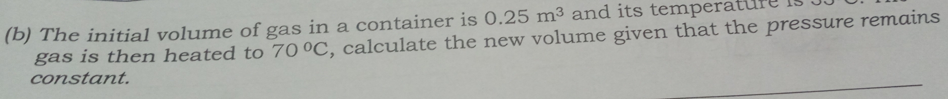 The initial volume of gas in a container is 0.25m^3 and its temperature is 
gas is then heated to 70°C , calculate the new volume given that the pressure remains 
constant.