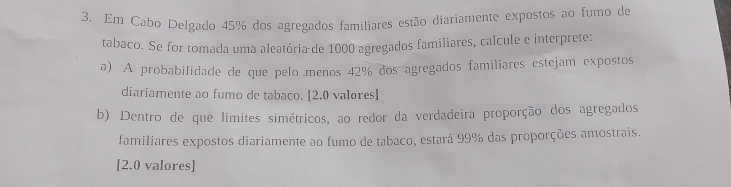 Em Cabo Delgado 45% dos agregados familiares estão diariamente expostos ao fumo de 
tabaco. Se for tomada uma aleatória de 1000 agregados familiares, calcule e interprete: 
a) A probabilidade de que pelo menos 42% dos agregados familiares estejam expostos 
diariamente ao fumo de tabaco. [ 2.0 valores] 
b) Dentro de que limites simétricos, ao redor da verdadeira proporção dos agregados 
familiares expostos diariamente ao fumo de tabaco, estará 99% das proporções amostrais. 
[2.0 valores]