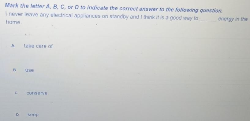 Mark the letter A, B, C, or D to indicate the correct answer to the following question.
I never leave any electrical appliances on standby and I think it is a good way to_ energy in the
home.
A take care of
B use
c conserve
D keep