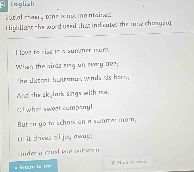 English 
initial cheery tone is not maintained. 
Highlight the word used that indicates the tone changing. 
I love to rise in a summer morn 
When the birds sing on every tree; 
The distant huntsman winds his horn, 
And the skylark sings with me. 
O! what sweet company! 
But to go to school on a summer morn, 
O! it drives all joy away; 
Under a cruel eue outworn 
Return to text More to read