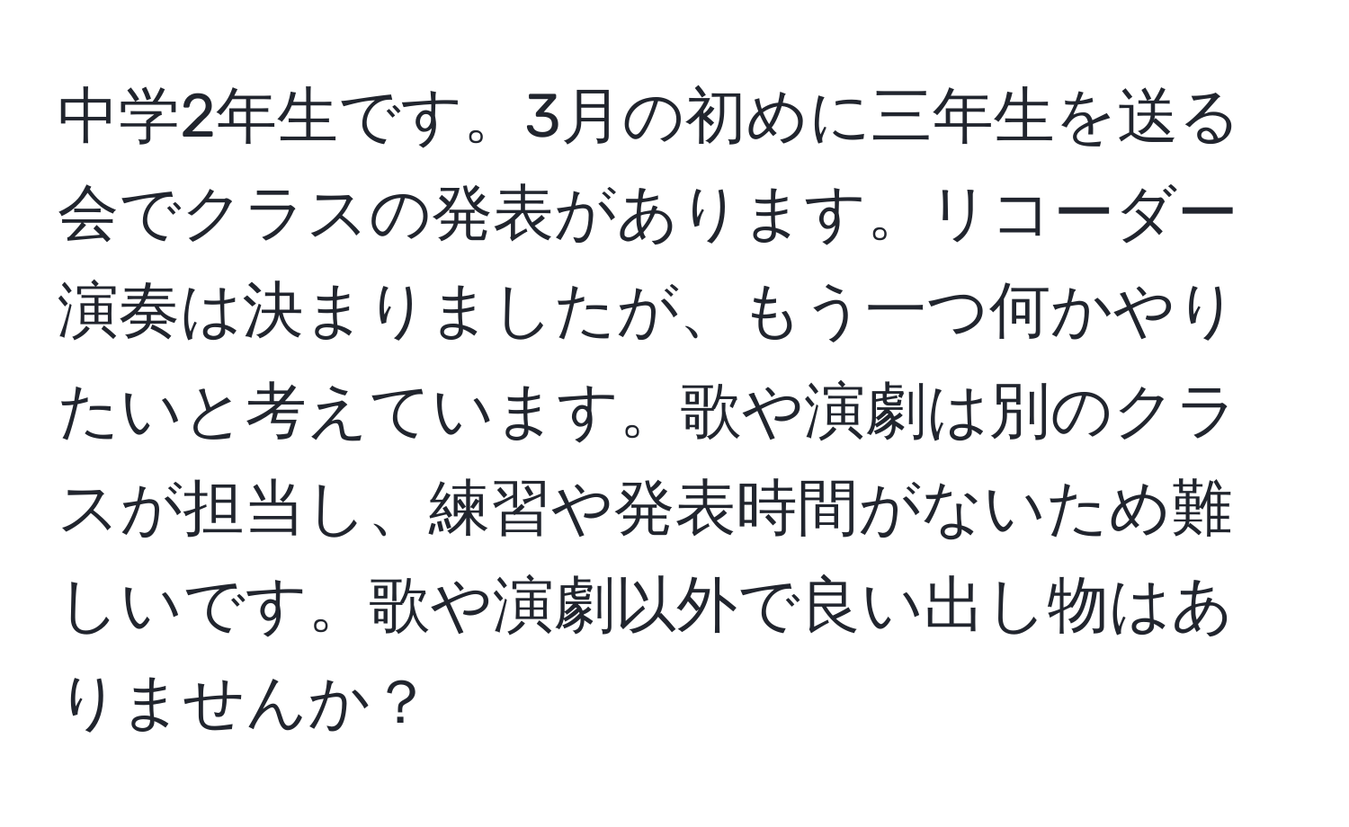 中学2年生です。3月の初めに三年生を送る会でクラスの発表があります。リコーダー演奏は決まりましたが、もう一つ何かやりたいと考えています。歌や演劇は別のクラスが担当し、練習や発表時間がないため難しいです。歌や演劇以外で良い出し物はありませんか？