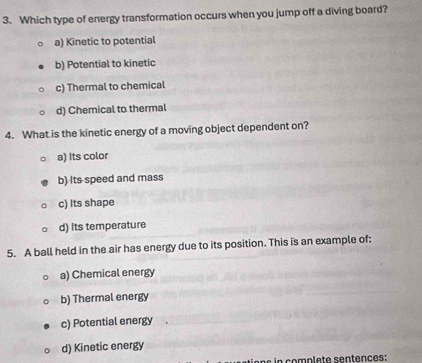 Which type of energy transformation occurs when you jump off a diving board?
a) Kinetic to potential
b) Potential to kinetic
c) Thermal to chemical
d) Chemical to thermal
4. What is the kinetic energy of a moving object dependent on?
a) Its color
b) Its speed and mass
c) Its shape
d) Its temperature
5. A ball held in the air has energy due to its position. This is an example of:
a) Chemical energy
b) Thermal energy
c) Potential energy
d) Kinetic energy
s in complete sentences: