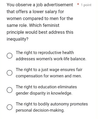 You observe a job advertisement * 1 point
that offers a lower salary for
women compared to men for the
same role. Which feminist
principle would best address this
inequality?
The right to reproductive health
addresses women's work-life balance.
The right to a just wage ensures fair
compensation for women and men.
The right to education eliminates
gender disparity in knowledge.
The right to bodily autonomy promotes
personal decision-making.