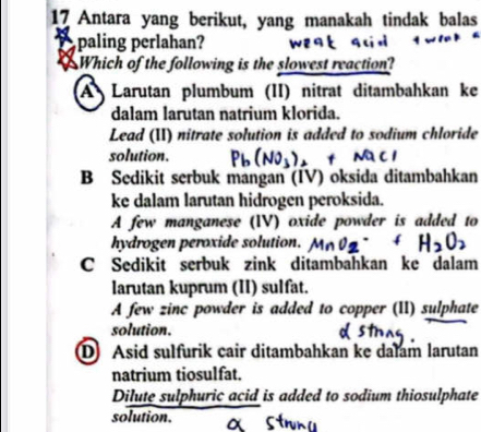 Antara yang berikut, yang manakah tindak balas
A paling perlahan?
8 Which of the following is the slowest reaction?
A Larutan plumbum (II) nitrat ditambahkan ke
dalam larutan natrium klorida.
Lead (II) nitrate solution is added to sodium chloride
solution. Pb(NO_3)_2+NaCl
B Sedikit serbuk mangan (IV) oksida ditambahkan
ke dalam larutan hidrogen peroksida.
A few manganese (IV) oxide powder is added to
hydrogen peroxide solution. MnO_2· +H_2O_2
C Sedikit serbuk zink ditambahkan ke dalam
larutan kuprum (II) sulfat.
A few zinc powder is added to copper (II) sulphate
solution.
D Asid sulfurik cair ditambahkan ke dalam larutan
natrium tiosulfat.
Dilute sulphuric acid is added to sodium thiosulphate
solution.