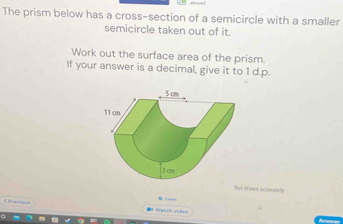 The prism below has a cross-section of a semicircle with a smaller 
semicircle taken out of it. 
Work out the surface area of the prism. 
If your answer is a decimal, give it to 1 d.p. 
Not drawn accurately 
Q. Zeem 
< Previous ■《 Watch video