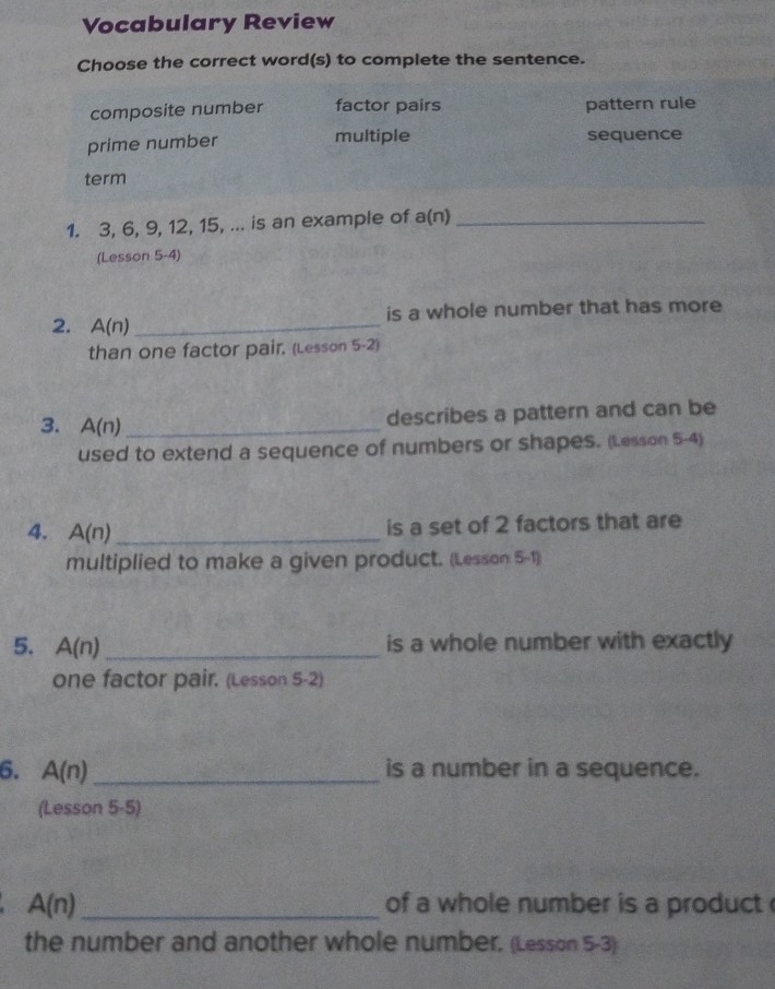 Vocabulary Review
Choose the correct word(s) to complete the sentence.
composite number factor pairs pattern rule
prime number multiple sequence
term
1. 3, 6, 9, 12, 15, ... is an example of a(n)_
(Lesson 5-4)
is a whole number that has more
2. A(n) _
than one factor pair. (Lesson 5-2)
3. A(n) _
describes a pattern and can be
used to extend a sequence of numbers or shapes. (Lesson 5-4)
4. A(n) _
is a set of 2 factors that are
multiplied to make a given product. (Lesson: 5-1)
5. A(n) _is a whole number with exactly
one factor pair. (Lesson 5-2)
6. A(n) _ is a number in a sequence.
(Lesson 5-5)
A(n) _of a whole number is a product 
the number and another whole number. (Lesson 5-3)