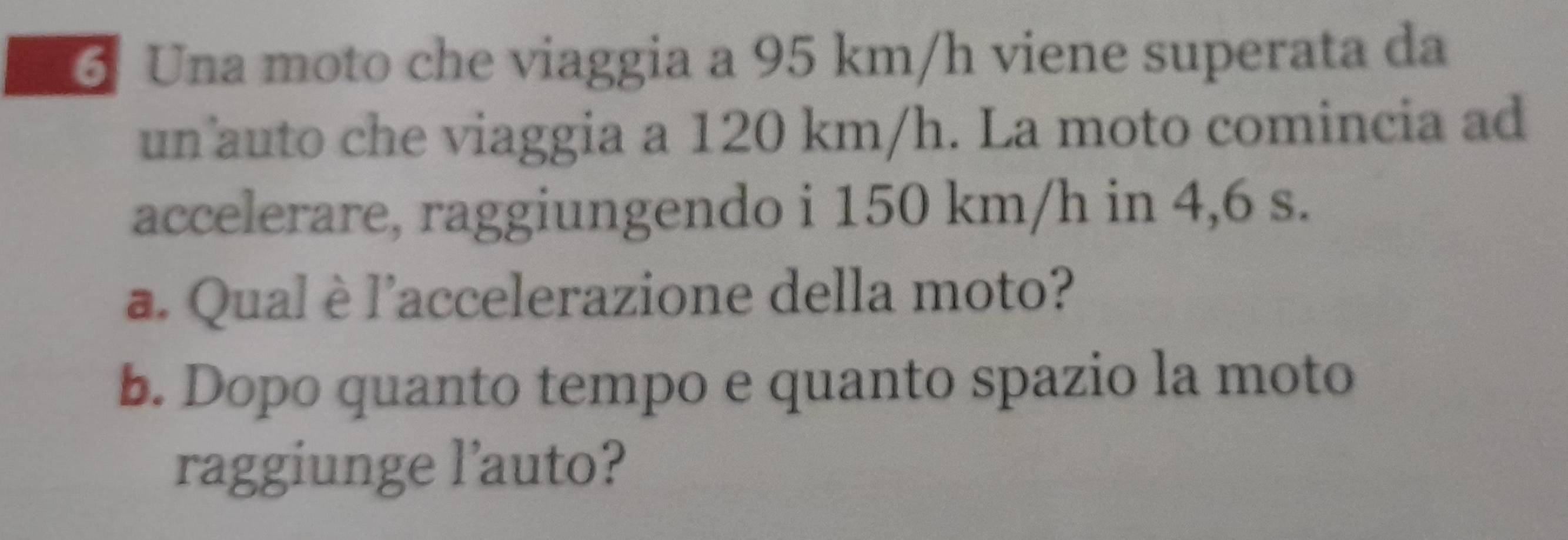 Una moto che viaggia a 95 km/h viene superata da 
un auto che viaggia a 120 km/h. La moto comincia ad 
accelerare, raggiungendo i 150 km/h in 4,6 s. 
a. Qual è l'accelerazione della moto? 
b. Dopo quanto tempo e quanto spazio la moto 
raggiunge l'auto?