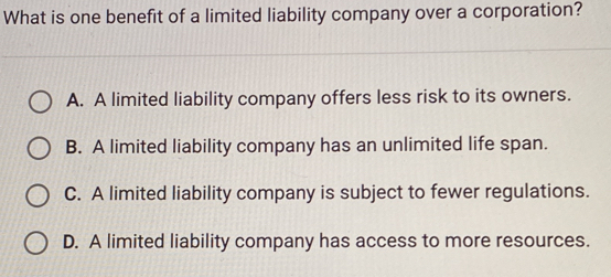 What is one benefit of a limited liability company over a corporation?
A. A limited liability company offers less risk to its owners.
B. A limited liability company has an unlimited life span.
C. A limited liability company is subject to fewer regulations.
D. A limited liability company has access to more resources.