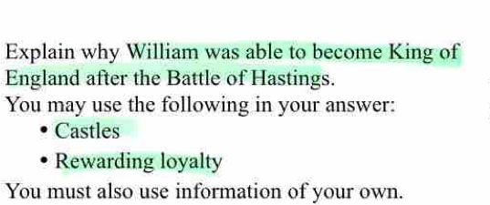 Explain why William was able to become King of 
England after the Battle of Hastings. 
You may use the following in your answer: 
Castles 
Rewarding loyalty 
You must also use information of your own.