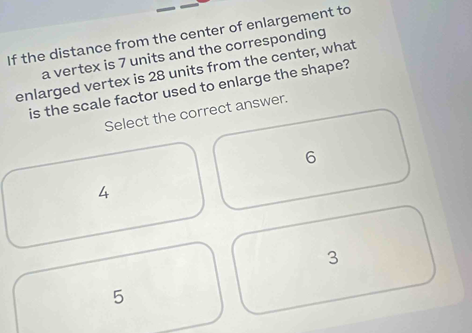 If the distance from the center of enlargement to
a vertex is 7 units and the corresponding
enlarged vertex is 28 units from the center, what
is the scale factor used to enlarge the shape?
Select the correct answer.
6
4
3
5