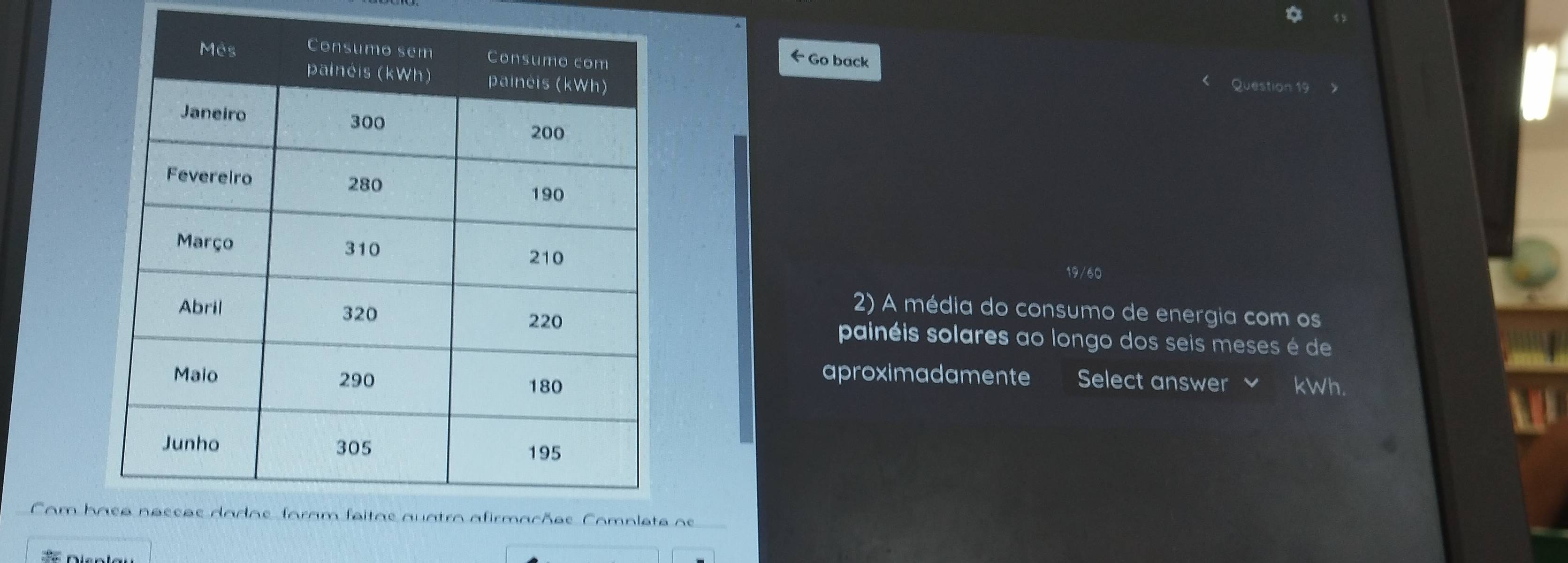 Go back 
Question 19 
19/60 
2) A média do consumo de energia com os 
painéis solares ao longo dos seis meses é de 
aproximadamente Select answer kWh. 
Com h os