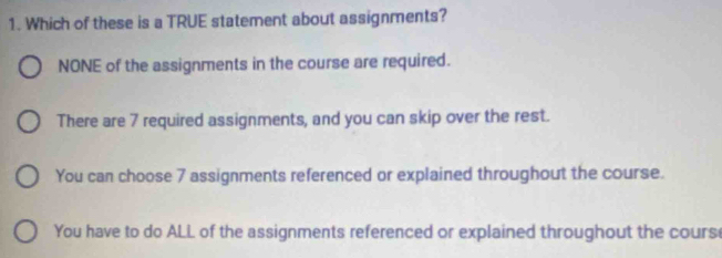 Which of these is a TRUE statement about assignments?
NONE of the assignments in the course are required.
There are 7 required assignments, and you can skip over the rest.
You can choose 7 assignments referenced or explained throughout the course.
You have to do ALL of the assignments referenced or explained throughout the cours