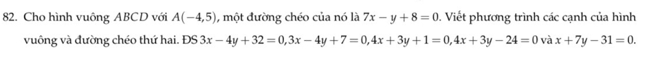 Cho hình vuông ABCD với A(-4,5) , một đường chéo của nó là 7x-y+8=0. Viết phương trình các cạnh của hình 
vuông và đường chéo thứ hai. DS3x-4y+32=0, 3x-4y+7=0, 4x+3y+1=0, 4x+3y-24=0 và x+7y-31=0.