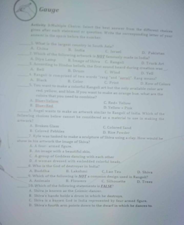 Gauge
Actiesty Schultipis Cholve: Salest the heat aneway from the different cholens
given after each statement or queption. Write the correspanding latter of year
anewer in the spave before the nomcher.
_I. What is the largest country in fouth Asls!
A. Cisca I Inutia C. feraal D. Pakistas
_2. Which of the Inllowing artwork is NOT famously made in India?
A. Diya Lamp B. Image of Shiva C. Rangoli D. Track Art
_1. Accurling to Hindua beliefs, the first sound heard during creation was_
A. Be3 B. Drun C. Wind D. Yell
_5: Renguli is comprised of two words "rang "and "axyzl;". Rang meanz"
A. Black H. Colar C. Prizt D. Kaw of Calars
_S. You want to make a colorful Rangoli art but the only available color are
red, yellow, and blue. If you want to make an orange hue, what are the
colors that you need to combine?
A. Biue+Yellow C. Red+ Yellow
E. Blue+Red D. Yellow + Pink
_6. Angel wants to make an artwork similar to Rangoll of India. Which of the
following choices below cannot be considered as a material to use in making the
artm ork?
A. Broken Glass C. Colored Sand
B. Colored Pebbles D. Rice Powder
_7. Kyle was tasked to make a sculpture of Shiva uxing a clay. How would be
show in his artwork the image of Shiva?
A. A four- armed figure.
B. An image with a beautiful skin.
C. A group of Goddess dancing with each other
D A woman dressed with embedded colorful beads.
_8. Who is the God of destroyer in India?
A. Buddha B. Lakshmi C. Lao Tzu D. Shiva
_9. Which of the following is NOT a common design used in Rangoli?
A. Animals B. Flowers C. Silhouette D. Trees
_10. Which of the following statements is FALSE!
A. Shiva is known as the Cosmic-dancer.
B. Skiva's hands hulds a drum in which he destroys.
C. Shive is a known God in India represented by four-armed figure.
D. Shiva's fourth arm points down to the dwarf in which he dances to