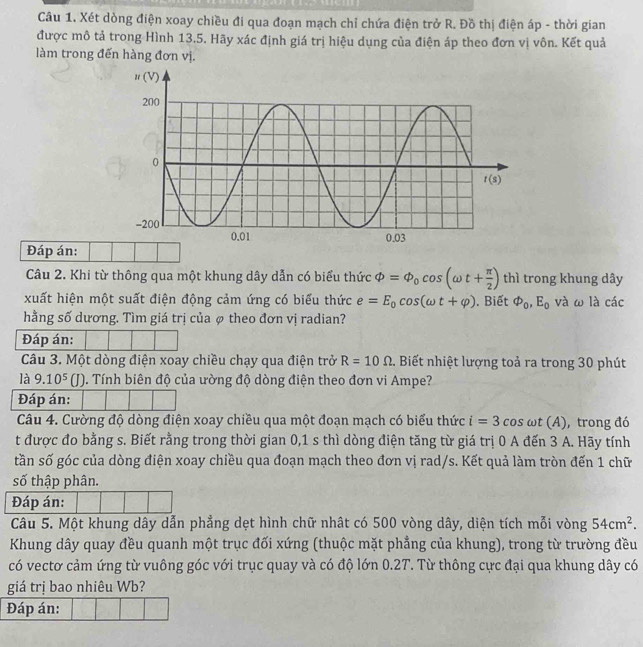 Xét dòng điện xoay chiều đi qua đoạn mạch chỉ chứa điện trở R. Đồ thị điện áp - thời gian
được mô tả trong Hình 13.5. Hãy xác định giá trị hiệu dụng của điện áp theo đơn vị vôn. Kết quả
làm trong đến hàng đơn vị.
Đáp án:
Câu 2. Khi từ thông qua một khung dây dẫn có biểu thức Phi =Phi _0cos (omega t+ π /2 ) thì trong khung dây
xuất hiện một suất điện động cảm ứng có biểu thức e=E_0cos (omega t+varphi ). Biết varnothing _0,E_0 và ω là các
hằng số dương. Tìm giá trị của φ theo đơn vị radian?
Đáp án:
Câu 3. Một dòng điện xoay chiều chạy qua điện trở R=10Omega. Biết nhiệt lượng toả ra trong 30 phút
là 9.10^5(J) 1. Tính biên độ của ường độ dòng điện theo đơn vi Ampe?
Đáp án:
Câu 4. Cường độ dòng điện xoay chiều qua một đoạn mạch có biểu thức i=3 cos ωt (A), trong đó
t được đo bằng s. Biết rằng trong thời gian 0,1 s thì dòng điện tăng từ giá trị 0 A đến 3 A. Hãy tính
tần số góc của dòng điện xoay chiều qua đoạn mạch theo đơn vị rad/s. Kết quả làm tròn đến 1 chữ
số thập phân.
Đáp án:
Câu 5. Một khung dây dẫn phẳng dẹt hình chữ nhật có 500 vòng dây, diện tích mỗi vòng 54cm^2.
Khung dây quay đều quanh một trục đối xứng (thuộc mặt phẳng của khung), trong từ trường đều
có vectơ cảm ứng từ vuông góc với trục quay và có độ lớn 0.2T. Từ thông cực đại qua khung dây có
giá trị bao nhiêu Wb?
Đáp án:
