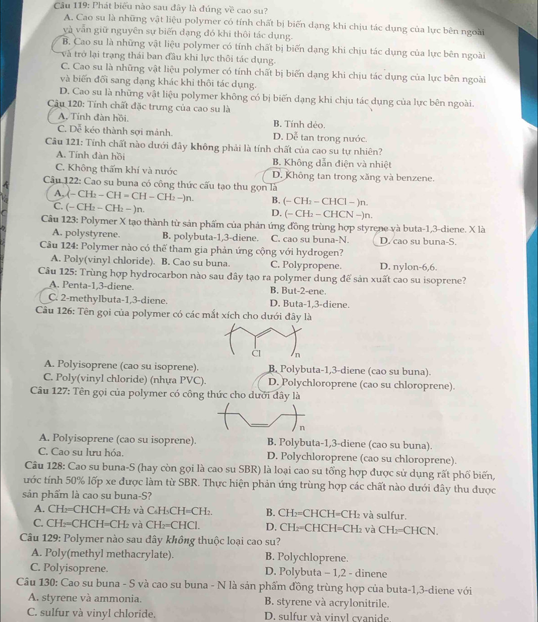 Phát biểu nào sau đây là đúng về cao su?
A. Cao su là những vật liệu polymer có tính chất bị biến dạng khi chịu tác dụng của lực bên ngoài
và vẫn giữ nguyên sự biến dạng đó khi thôi tác dụng.
B. Cao su là những vật liệu polymer có tính chất bị biến dạng khi chịu tác dụng của lực bên ngoài
và trở lại trạng thái ban đầu khi lực thôi tác dụng.
C. Cao su là những vật liệu polymer có tính chất bị biến dạng khi chịu tác dụng của lực bên ngoài
và biến đổi sang dạng khác khi thôi tác dụng.
D. Cao su là những vật liệu polymer không có bị biến dạng khi chịu tác dụng của lực bên ngoài.
Câu 120: Tính chất đặc trưng của cao su là
A. Tính đàn hồi. B. Tính dẻo.
C. Dễ kéo thành sợi mảnh. D. Dễ tan trong nước.
Câu 121: Tính chất nào dưới đây không phải là tính chất của cao su tự nhiên?
A. Tính đàn hồi B. Không dẫn điện và nhiệt
C. Không thấm khí và nước D. Không tan trong xăng và benzene.
Câu 122: Cao su buna có công thức cấu tạo thu gọn là
A, (-CH_2-CH=CH-CH_2-)n B. (− CH_2-CH [Cl - )n.
C. (-CH_2-CH_2-)n. D. (− CH -CH CN −)n.
Câu 123: Polymer X tạo thành từ sản phẩm của phản ứng đồng trùng hợp styrene và buta-1,3-diene. X là
A. polystyrene. B. polybuta-1,3-diene. C. cao su buna-N. D. cao su buna-S.
Câu 124: Polymer nào có thể tham gia phản ứng cộng với hydrogen?
A. Poly(vinyl chloride). B. Cao su buna. C. Polypropene. D. nylon-6,6.
Câu 125: Trùng hợp hydrocarbon nào sau đây tạo ra polymer dung để sản xuất cao su isoprene?
A. Penta-1,3-diene. B. But-2-ene.
C. 2-methylbuta-1,3-diene. D. Buta-1,3-diene.
Câu 126: Tên gọi của polymer có các mắt xích cho dưới đây là
A. Polyisoprene (cao su isoprene). B. Polybuta-1,3-diene (cao su buna).
C. Poly(vinyl chloride) (nhựa PVC). D. Polychloroprene (cao su chloroprene).
Câu 127: Tên gọi của polymer có công thức cho dưới đây là
n
A. Polyisoprene (cao su isoprene). B. Polybuta-1,3-diene (cao su buna).
C. Cao su lưu hóa. D. Polychloroprene (cao su chloroprene).
Câu 128: Cao su buna-S (hay còn gọi là cao su SBR) là loại cao su tổng hợp được sử dụng rất phổ biến,
ước tính 50% lốp xe được làm từ SBR. Thực hiện phản ứng trùng hợp các chất nào dưới đây thu được
sản phẩm là cao su buna-S?
A. CH₂=CHCH=CH₂ và C_6H_5CH=CH_2. B. CH₂=CHC H=CH_2 2 và sulfur.
C. CH₂=CHCH=CH₂ và  ( CH_2=CHCl. D. CH₂=CHCH -I=CH_2 và CH_2=CHCN.
Câu 129: Polymer nào sau đây không thuộc loại cao su?
A. Poly(methyl methacrylate). B. Polychloprene.
C. Polyisoprene. D. Polybuta - 1,2 - dinene
Câu 130: Cao su buna - S và cao su buna - N là sản phẩm đồng trùng hợp của buta-1,3-diene với
A. styrene và ammonia. B. styrene và acrylonitrile.
C. sulfur và vinyl chloride. D. sulfur và vinvl cvanide